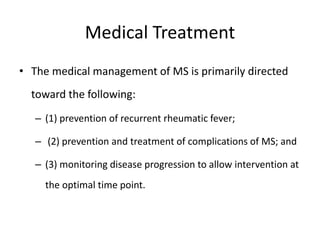 Medical Treatment
• The medical management of MS is primarily directed
toward the following:
– (1) prevention of recurrent rheumatic fever;
– (2) prevention and treatment of complications of MS; and
– (3) monitoring disease progression to allow intervention at
the optimal time point.
 