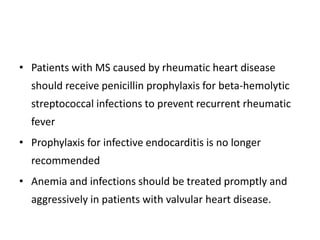 • Patients with MS caused by rheumatic heart disease
should receive penicillin prophylaxis for beta-hemolytic
streptococcal infections to prevent recurrent rheumatic
fever
• Prophylaxis for infective endocarditis is no longer
recommended
• Anemia and infections should be treated promptly and
aggressively in patients with valvular heart disease.
 