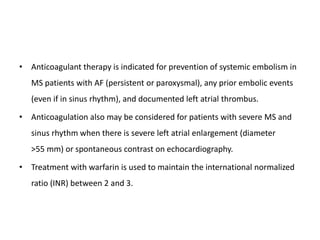 • Anticoagulant therapy is indicated for prevention of systemic embolism in
MS patients with AF (persistent or paroxysmal), any prior embolic events
(even if in sinus rhythm), and documented left atrial thrombus.
• Anticoagulation also may be considered for patients with severe MS and
sinus rhythm when there is severe left atrial enlargement (diameter
>55 mm) or spontaneous contrast on echocardiography.
• Treatment with warfarin is used to maintain the international normalized
ratio (INR) between 2 and 3.
 