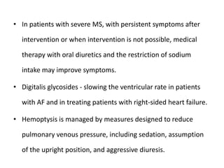 • In patients with severe MS, with persistent symptoms after
intervention or when intervention is not possible, medical
therapy with oral diuretics and the restriction of sodium
intake may improve symptoms.
• Digitalis glycosides - slowing the ventricular rate in patients
with AF and in treating patients with right-sided heart failure.
• Hemoptysis is managed by measures designed to reduce
pulmonary venous pressure, including sedation, assumption
of the upright position, and aggressive diuresis.
 