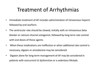 Treatment of Arrhythmias
• Immediate treatment of AF includes administration of intravenous heparin
followed by oral warfarin.
• The ventricular rate should be slowed, initially with an intravenous beta
blocker or calcium channel antagonist, followed by long-term rate control
with oral doses of these agents.
• When these medications are ineffective or when additional rate control is
necessary, digoxin or amiodarone may be considered.
• Digoxin alone for long-term management of AF may be considered in
patients with concurrent LV dysfunction or a sedentary lifestyle.
 