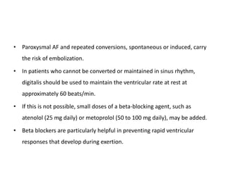 • Paroxysmal AF and repeated conversions, spontaneous or induced, carry
the risk of embolization.
• In patients who cannot be converted or maintained in sinus rhythm,
digitalis should be used to maintain the ventricular rate at rest at
approximately 60 beats/min.
• If this is not possible, small doses of a beta-blocking agent, such as
atenolol (25 mg daily) or metoprolol (50 to 100 mg daily), may be added.
• Beta blockers are particularly helpful in preventing rapid ventricular
responses that develop during exertion.
 