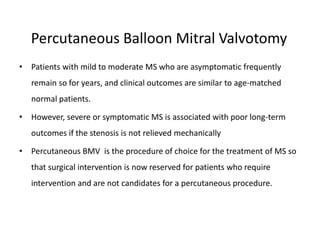 Percutaneous Balloon Mitral Valvotomy
• Patients with mild to moderate MS who are asymptomatic frequently
remain so for years, and clinical outcomes are similar to age-matched
normal patients.
• However, severe or symptomatic MS is associated with poor long-term
outcomes if the stenosis is not relieved mechanically
• Percutaneous BMV is the procedure of choice for the treatment of MS so
that surgical intervention is now reserved for patients who require
intervention and are not candidates for a percutaneous procedure.
 