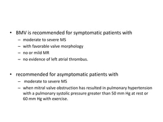 • BMV is recommended for symptomatic patients with
– moderate to severe MS
– with favorable valve morphology
– no or mild MR
– no evidence of left atrial thrombus.
• recommended for asymptomatic patients with
– moderate to severe MS
– when mitral valve obstruction has resulted in pulmonary hypertension
with a pulmonary systolic pressure greater than 50 mm Hg at rest or
60 mm Hg with exercise.
 