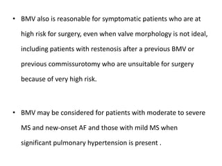 • BMV also is reasonable for symptomatic patients who are at
high risk for surgery, even when valve morphology is not ideal,
including patients with restenosis after a previous BMV or
previous commissurotomy who are unsuitable for surgery
because of very high risk.
• BMV may be considered for patients with moderate to severe
MS and new-onset AF and those with mild MS when
significant pulmonary hypertension is present .
 