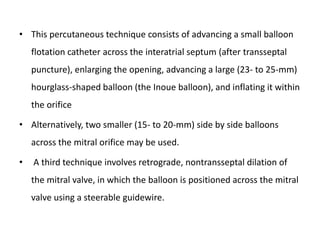 • This percutaneous technique consists of advancing a small balloon
flotation catheter across the interatrial septum (after transseptal
puncture), enlarging the opening, advancing a large (23- to 25-mm)
hourglass-shaped balloon (the Inoue balloon), and inflating it within
the orifice
• Alternatively, two smaller (15- to 20-mm) side by side balloons
across the mitral orifice may be used.
• A third technique involves retrograde, nontransseptal dilation of
the mitral valve, in which the balloon is positioned across the mitral
valve using a steerable guidewire.
 