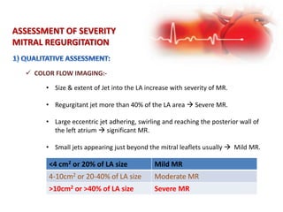 ASSESSMENT OF SEVERITY
MITRAL REGURGITATION
 COLOR FLOW IMAGING:-
• Size & extent of Jet into the LA increase with severity of MR.
• Regurgitant jet more than 40% of the LA area  Severe MR.
• Large eccentric jet adhering, swirling and reaching the posterior wall of
the left atrium  significant MR.
• Small jets appearing just beyond the mitral leaflets usually  Mild MR.
<4 cm2 or 20% of LA size Mild MR
4-10cm2 or 20-40% of LA size Moderate MR
>10cm2 or >40% of LA size Severe MR
 