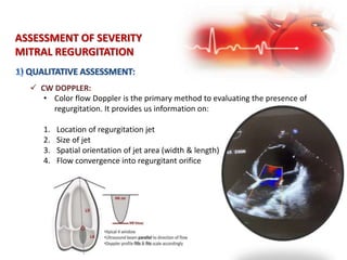  CW DOPPLER:
ASSESSMENT OF SEVERITY
MITRAL REGURGITATION
• Color flow Doppler is the primary method to evaluating the presence of
regurgitation. It provides us information on:
1. Location of regurgitation jet
2. Size of jet
3. Spatial orientation of jet area (width & length)
4. Flow convergence into regurgitant orifice
 