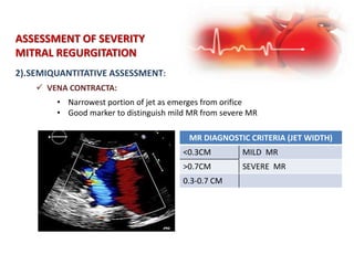 ASSESSMENT OF SEVERITY
MITRAL REGURGITATION
2).SEMIQUANTITATIVE ASSESSMENT:
 VENA CONTRACTA:
• Narrowest portion of jet as emerges from orifice
• Good marker to distinguish mild MR from severe MR
MR DIAGNOSTIC CRITERIA (JET WIDTH)
<0.3CM MILD MR
>0.7CM SEVERE MR
0.3-0.7 CM
 
