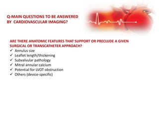 ARE THERE ANATOMIC FEATURES THAT SUPPORT OR PRECLUDE A GIVEN
SURGICAL OR TRANSCATHETER APPROACH?
 Annulus size
 Leaflet length/thickening
 Subvalvular pathology
 Mitral annular calcium
 Potential for LVOT obstruction
 Others (device-specific)
Q-MAIN QUESTIONS TO BE ANSWERED
BY CARDIOVASCULAR IMAGING?
 