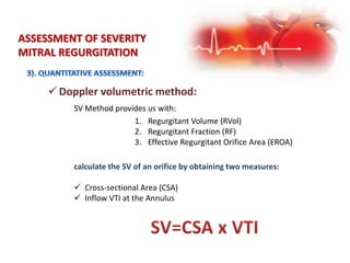 ASSESSMENT OF SEVERITY
MITRAL REGURGITATION
 Doppler volumetric method:
SV Method provides us with:
1. Regurgitant Volume (RVol)
2. Regurgitant Fraction (RF)
3. Effective Regurgitant Orifice Area (EROA)
calculate the SV of an orifice by obtaining two measures:
 Cross-sectional Area (CSA)
 Inflow VTI at the Annulus
 