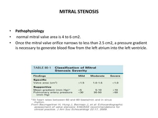 MITRAL STENOSIS
• Pathophysiology
• normal mitral valve area is 4 to 6 cm2.
• Once the mitral valve orifice narrows to less than 2.5 cm2, a pressure gradient
is necessary to generate blood flow from the left atrium into the left ventricle.
 