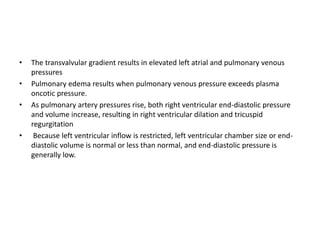 • The transvalvular gradient results in elevated left atrial and pulmonary venous
pressures
• Pulmonary edema results when pulmonary venous pressure exceeds plasma
oncotic pressure.
• As pulmonary artery pressures rise, both right ventricular end-diastolic pressure
and volume increase, resulting in right ventricular dilation and tricuspid
regurgitation
• Because left ventricular inflow is restricted, left ventricular chamber size or end-
diastolic volume is normal or less than normal, and end-diastolic pressure is
generally low.
 