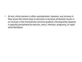 • At rest, mitral stenosis is often asymptomatic; however, any increase in
flow across the mitral valve or decrease in duration of diastole results in
an increase in the transvalvular pressure gradient. Consequently, dyspnea
is typically precipitated by exercise, stress, infection, pregnancy, or rapid
atrial fibrillation
 