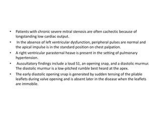 • Patients with chronic severe mitral stenosis are often cachectic because of
longstanding low cardiac output.
• In the absence of left ventricular dysfunction, peripheral pulses are normal and
the apical impulse is in the standard position on chest palpation.
• A right ventricular parasternal heave is present in the setting of pulmonary
hypertension.
• Auscultatory findings include a loud S1, an opening snap, and a diastolic murmur.
The diastolic murmur is a low-pitched rumble best heard at the apex.
• The early diastolic opening snap is generated by sudden tensing of the pliable
leaflets during valve opening and is absent later in the disease when the leaflets
are immobile.
 