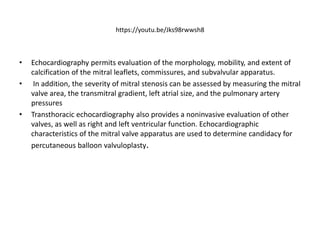 https://youtu.be/Jks98rwwsh8
• Echocardiography permits evaluation of the morphology, mobility, and extent of
calcification of the mitral leaflets, commissures, and subvalvular apparatus.
• In addition, the severity of mitral stenosis can be assessed by measuring the mitral
valve area, the transmitral gradient, left atrial size, and the pulmonary artery
pressures
• Transthoracic echocardiography also provides a noninvasive evaluation of other
valves, as well as right and left ventricular function. Echocardiographic
characteristics of the mitral valve apparatus are used to determine candidacy for
percutaneous balloon valvuloplasty.
 