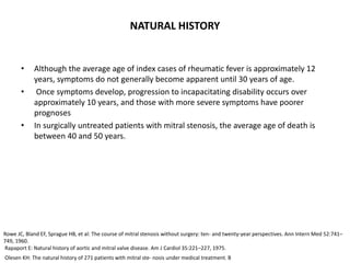 NATURAL HISTORY
• Although the average age of index cases of rheumatic fever is approximately 12
years, symptoms do not generally become apparent until 30 years of age.
• Once symptoms develop, progression to incapacitating disability occurs over
approximately 10 years, and those with more severe symptoms have poorer
prognoses
• In surgically untreated patients with mitral stenosis, the average age of death is
between 40 and 50 years.
Rowe JC, Bland EF, Sprague HB, et al: The course of mitral stenosis without surgery: ten- and twenty-year perspectives. Ann Intern Med 52:741–
749, 1960.
Rapaport E: Natural history of aortic and mitral valve disease. Am J Cardiol 35:221–227, 1975.
Olesen KH: The natural history of 271 patients with mitral ste- nosis under medical treatment. B
 