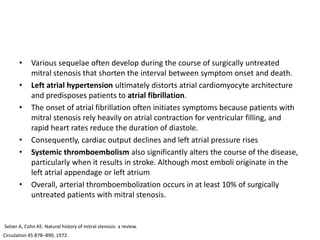 • Various sequelae often develop during the course of surgically untreated
mitral stenosis that shorten the interval between symptom onset and death.
• Left atrial hypertension ultimately distorts atrial cardiomyocyte architecture
and predisposes patients to atrial fibrillation.
• The onset of atrial fibrillation often initiates symptoms because patients with
mitral stenosis rely heavily on atrial contraction for ventricular filling, and
rapid heart rates reduce the duration of diastole.
• Consequently, cardiac output declines and left atrial pressure rises
• Systemic thromboembolism also significantly alters the course of the disease,
particularly when it results in stroke. Although most emboli originate in the
left atrial appendage or left atrium
• Overall, arterial thromboembolization occurs in at least 10% of surgically
untreated patients with mitral stenosis.
Selzer A, Cohn KE: Natural history of mitral stenosis: a review.
Circulation 45:878–890, 1972.
 