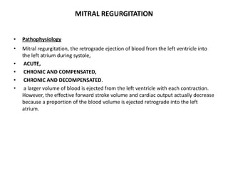 MITRAL REGURGITATION
• Pathophysiology
• Mitral regurgitation, the retrograde ejection of blood from the left ventricle into
the left atrium during systole,
• ACUTE,
• CHRONIC AND COMPENSATED,
• CHRONIC AND DECOMPENSATED.
• a larger volume of blood is ejected from the left ventricle with each contraction.
However, the effective forward stroke volume and cardiac output actually decrease
because a proportion of the blood volume is ejected retrograde into the left
atrium.
 