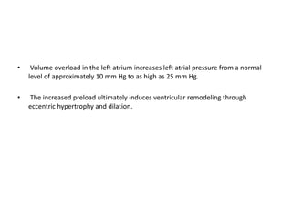 • Volume overload in the left atrium increases left atrial pressure from a normal
level of approximately 10 mm Hg to as high as 25 mm Hg.
• The increased preload ultimately induces ventricular remodeling through
eccentric hypertrophy and dilation.
 