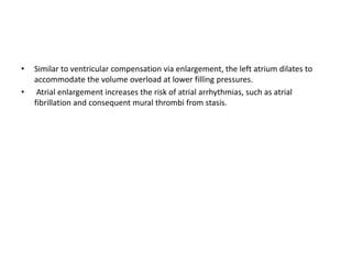 • Similar to ventricular compensation via enlargement, the left atrium dilates to
accommodate the volume overload at lower filling pressures.
• Atrial enlargement increases the risk of atrial arrhythmias, such as atrial
fibrillation and consequent mural thrombi from stasis.
 