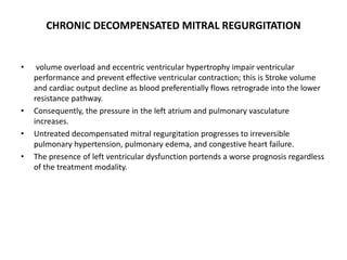 CHRONIC DECOMPENSATED MITRAL REGURGITATION
• volume overload and eccentric ventricular hypertrophy impair ventricular
performance and prevent effective ventricular contraction; this is Stroke volume
and cardiac output decline as blood preferentially flows retrograde into the lower
resistance pathway.
• Consequently, the pressure in the left atrium and pulmonary vasculature
increases.
• Untreated decompensated mitral regurgitation progresses to irreversible
pulmonary hypertension, pulmonary edema, and congestive heart failure.
• The presence of left ventricular dysfunction portends a worse prognosis regardless
of the treatment modality.
 