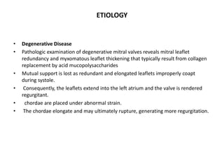ETIOLOGY
• Degenerative Disease
• Pathologic examination of degenerative mitral valves reveals mitral leaflet
redundancy and myxomatous leaflet thickening that typically result from collagen
replacement by acid mucopolysaccharides
• Mutual support is lost as redundant and elongated leaflets improperly coapt
during systole.
• Consequently, the leaflets extend into the left atrium and the valve is rendered
regurgitant.
• chordae are placed under abnormal strain.
• The chordae elongate and may ultimately rupture, generating more regurgitation.
 