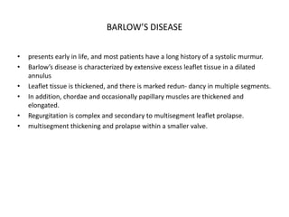 BARLOW’S DISEASE
• presents early in life, and most patients have a long history of a systolic murmur.
• Barlow’s disease is characterized by extensive excess leaflet tissue in a dilated
annulus
• Leaflet tissue is thickened, and there is marked redun- dancy in multiple segments.
• In addition, chordae and occasionally papillary muscles are thickened and
elongated.
• Regurgitation is complex and secondary to multisegment leaflet prolapse.
• multisegment thickening and prolapse within a smaller valve.
 