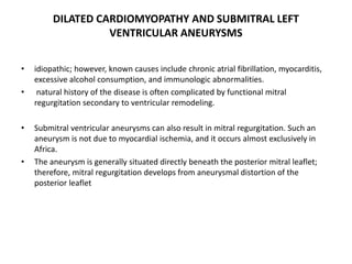 DILATED CARDIOMYOPATHY AND SUBMITRAL LEFT
VENTRICULAR ANEURYSMS
• idiopathic; however, known causes include chronic atrial fibrillation, myocarditis,
excessive alcohol consumption, and immunologic abnormalities.
• natural history of the disease is often complicated by functional mitral
regurgitation secondary to ventricular remodeling.
• Submitral ventricular aneurysms can also result in mitral regurgitation. Such an
aneurysm is not due to myocardial ischemia, and it occurs almost exclusively in
Africa.
• The aneurysm is generally situated directly beneath the posterior mitral leaflet;
therefore, mitral regurgitation develops from aneurysmal distortion of the
posterior leaflet
 
