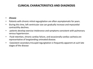 CLINICAL CHARACTERISTICS AND DIAGNOSIS
• Chronic
• Patients with chronic mitral regurgitation are often asymptomatic for years.
• During this time, left ventricular size can gradually increase and myocardial
contractility declines.
• patients develop exercise intolerance and symptoms consistent with pulmonary
venous hypertension.
• Fluid retention, chronic cardiac failure, and occasionally cardiac cachexia are
representative of longstanding untreated disease.
• Coexistent secondary tricuspid regurgitation is frequently apparent at such late
stages of the disease
 