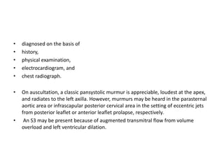 • diagnosed on the basis of
• history,
• physical examination,
• electrocardiogram, and
• chest radiograph.
• On auscultation, a classic pansystolic murmur is appreciable, loudest at the apex,
and radiates to the left axilla. However, murmurs may be heard in the parasternal
aortic area or infrascapular posterior cervical area in the setting of eccentric jets
from posterior leaflet or anterior leaflet prolapse, respectively.
• An S3 may be present because of augmented transmitral flow from volume
overload and left ventricular dilation.
 