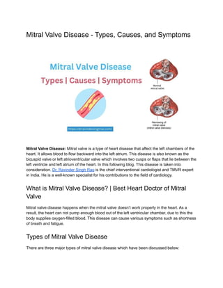 Mitral Valve Disease - Types, Causes, and Symptoms
Mitral Valve Disease: Mitral valve is a type of heart disease that affect the left chambers of the
heart. It allows blood to flow backward into the left atrium. This disease is also known as the
bicuspid valve or left atrioventricular valve which involves two cusps or flaps that lie between the
left ventricle and left atrium of the heart. In this following blog, This disease is taken into
consideration. Dr. Ravinder Singh Rao is the chief interventional cardiologist and TMVR expert
in India. He is a well-known specialist for his contributions to the field of cardiology.
What is Mitral Valve Disease? | Best Heart Doctor of Mitral
Valve
Mitral valve disease happens when the mitral valve doesn’t work properly in the heart. As a
result, the heart can not pump enough blood out of the left ventricular chamber, due to this the
body supplies oxygen-filled blood. This disease can cause various symptoms such as shortness
of breath and fatigue.
Types of Mitral Valve Disease
There are three major types of mitral valve disease which have been discussed below:
 
