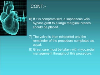 CONT:-
6) If it is compromised, a saphenous vein
bypass graft to a large marginal branch
should be placed.
7) The valve is then reinserted and the
remainder of the procedure completed as
usual.
8) Great care must be taken with myocardial
management throughout this procedure.
 
