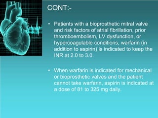 CONT:-
• Patients with a bioprosthetic mitral valve
and risk factors of atrial fibrillation, prior
thromboembolism, LV dysfunction, or
hypercoagulable conditions, warfarin (in
addition to aspirin) is indicated to keep the
INR at 2.0 to 3.0.
• When warfarin is indicated for mechanical
or bioprosthetic valves and the patient
cannot take warfarin, aspirin is indicated at
a dose of 81 to 325 mg daily.
 