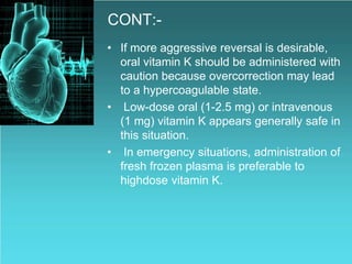 CONT:-
• If more aggressive reversal is desirable,
oral vitamin K should be administered with
caution because overcorrection may lead
to a hypercoagulable state.
• Low-dose oral (1-2.5 mg) or intravenous
(1 mg) vitamin K appears generally safe in
this situation.
• In emergency situations, administration of
fresh frozen plasma is preferable to
highdose vitamin K.
 