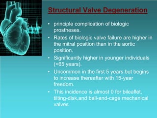 Structural Valve Degeneration
• principle complication of biologic
prostheses.
• Rates of biologic valve failure are higher in
the mitral position than in the aortic
position.
• Significantly higher in younger individuals
(<65 years).
• Uncommon in the first 5 years but begins
to increase thereafter with 15-year
freedom.
• This incidence is almost 0 for bileaflet,
tilting-disk,and ball-and-cage mechanical
valves
 