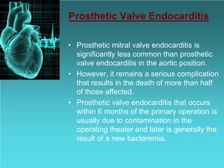 Prosthetic Valve Endocarditis
• Prosthetic mitral valve endocarditis is
significantly less common than prosthetic
valve endocarditis in the aortic position.
• However, it remains a serious complication
that results in the death of more than half
of those affected.
• Prosthetic valve endocarditis that occurs
within 6 months of the primary operation is
usually due to contamination in the
operating theater and later is generally the
result of a new bacteremia.
 