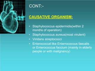 CONT:-
CAUSATIVE ORGANISM:
• Staphylococcus epidermidis(within 2
months of operation)
• Staphylococcus aureus(most virulent)
• Viridans streptococci
• Enterococcal like Enterrococcus faecalis
or Enterococcus faccium (mainly in elderly
people or with malignancy)
 