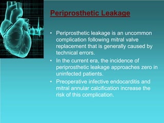 Periprosthetic Leakage
• Periprosthetic leakage is an uncommon
complication following mitral valve
replacement that is generally caused by
technical errors.
• In the current era, the incidence of
periprosthetic leakage approaches zero in
uninfected patients.
• Preoperative infective endocarditis and
mitral annular calcification increase the
risk of this complication.
 