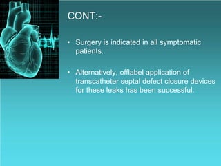 CONT:-
• Surgery is indicated in all symptomatic
patients.
• Alternatively, offlabel application of
transcatheter septal defect closure devices
for these leaks has been successful.
 