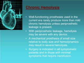 Chronic Hemolysis
• Well-functioning prostheses used in the
current era rarely produce more than mild
chronic hemolysis unless periprosthetic
leakage is present.
• With periprosthetic leakage, hemolysis
may be severe with any device.
• A mechanical prosthesis of small size
relative to body size and hemodynamics
may result in severe hemolysis.
• Surgery is indicated in all symptomatic
patients and in those with minimal
symptoms that require transfusion.
 