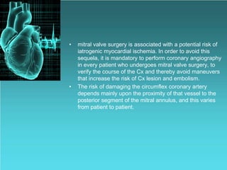 • mitral valve surgery is associated with a potential risk of
iatrogenic myocardial ischemia. In order to avoid this
sequela, it is mandatory to perform coronary angiography
in every patient who undergoes mitral valve surgery, to
verify the course of the Cx and thereby avoid maneuvers
that increase the risk of Cx lesion and embolism.
• The risk of damaging the circumflex coronary artery
depends mainly upon the proximity of that vessel to the
posterior segment of the mitral annulus, and this varies
from patient to patient.
 