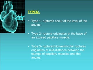 TYPES:-
• Type 1- ruptures occur at the level of the
anulus.
• Type 2- rupture originates at the base of
an excised papillary muscle.
• Type 3- rupture(mid-ventricular rupture)
originates at mid-distance between the
stumps of papillary muscles and the
anulus.
 