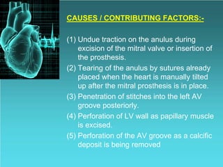 CAUSES / CONTRIBUTING FACTORS:-
(1) Undue traction on the anulus during
excision of the mitral valve or insertion of
the prosthesis.
(2) Tearing of the anulus by sutures already
placed when the heart is manually tilted
up after the mitral prosthesis is in place.
(3) Penetration of stitches into the left AV
groove posteriorly.
(4) Perforation of LV wall as papillary muscle
is excised.
(5) Perforation of the AV groove as a calcific
deposit is being removed
 