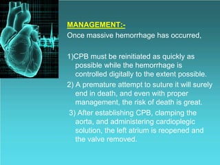 MANAGEMENT:-
Once massive hemorrhage has occurred,
1)CPB must be reinitiated as quickly as
possible while the hemorrhage is
controlled digitally to the extent possible.
2) A premature attempt to suture it will surely
end in death, and even with proper
management, the risk of death is great.
3) After establishing CPB, clamping the
aorta, and administering cardioplegic
solution, the left atrium is reopened and
the valve removed.
 