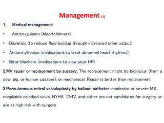 Management (2)
1. Medical management:
• Anticoagulants (blood thinners)
• Diuretics (to reduce fluid buildup through increased urine output)
• Antiarrhythmics (medications to treat abnormal heart rhythms)
• Beta-blockers (medications to slow your HR)
2.MV repair or replacement by surgery: The replacement might be biological (from a
cow, pig, or human cadaver), or mechanical. Repair is better than replacement
3.Percutaneous mitral valvuloplasty by balloon catheter :moderate or severe MS ,
nonpliable calcified valve, NYHA III–IV, and either are not candidates for surgery or
are at high risk with surgery
 