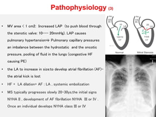 Pathophysiology (3)
• MV area < 1 cm2: Increased LAP (to push blood through
the stenotic valve: 10--- 20mmHg). LAP causes
pulmonary hypertension Pulmonary capillary pressures
an imbalance between the hydrostatic and the oncotic
pressure, pooling of fluid in the lungs (congestive HF
causing PE)
• the LA to increase in size:to develop atrial fibrillation (AF)-
the atrial kick is lost
• HF + LA dilation+ AF : LA , systemic embolization
• MS typically progresses slowly 20-30ys,the initial signs
NYHA II , development of AF fibrillation NYHA III or IV .
Once an individual develops NYHA class III or IV
 