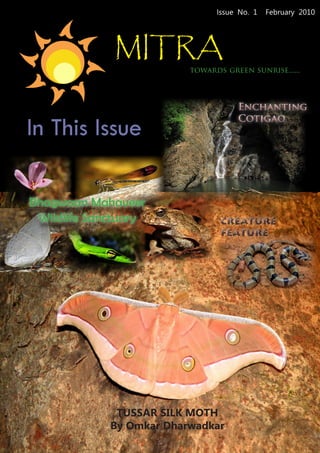 Issue No. 1   February 2010




             MITRA
                          towards green sunrise......



                                     Enchanting

In This Issue
                                     Cotigao




Bhagwaan Mahaveer
 Wildlife Sanctuary              CREATURE
                                 FEATURE




              TUSSAR SILK MOTH
             By Omkar Dharwadkar
 