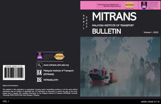 eISSN 2948-3719
VOL 1
www.mitrans.uitm.edu.my
Malaysia Institute of Transport
(MITRANS)
MITRANS.UiTM
Volume 1, 2022
MITRANS
MALAYSIA INSTITUTE OF TRANSPORT
BULLETIN
A
P
R
I
L
2
0
2
2
Rights and Permissions
The material in this publication is copyrighted. Copying and/or transmitting portions or all this work without
permission may be violation of applicable law. For permission to photocopy or reprint any part of this work,
please send a request with complete information to the Malaysia Institute of Transport (MITRANS), Universiti
Teknologi MARA 40450 Shah Alam Selangor, Malaysia. https://www.dreamstime.com/
 