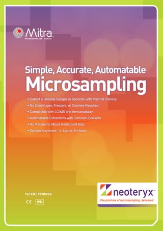 Simple,Accurate,Automatable
Microsampling•	Collect a Reliable Sample in Seconds with Minimal Training
•	No Centrifuges, Freezers, or Couriers Required
•	Compatible with LC/MS and Immunoassay
•	Automatable Extractions with Common Solvents
•	No Volumetric Blood Hematocrit Bias
•	Sample Anywhere - In Lab or At Home
MICROSAMPLING DEVICE
IVD
 